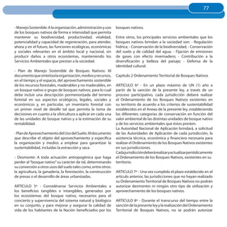 77
                                                                                                                     77


- Manejo Sostenible: A la organización, administración y uso    bosques nativos.
de los bosques nativos de forma e intensidad que permita
mantener su biodiversidad, productividad, vitalidad,            Entre otros, los principales servicios ambientales que los
potencialidad y capacidad de regeneración, para atender,        bosques nativos brindan a la sociedad son: - Regulación
ahora y en el futuro, las funciones ecológicas, económicas      hídrica; - Conservación de la biodiversidad; - Conservación
y sociales relevantes en el ámbito local y nacional, sin        del suelo y de calidad del agua; - Fijación de emisiones
producir daños a otros ecosistemas, manteniendo los             de gases con efecto invernadero; - Contribución a la
Servicios Ambientales que prestan a la sociedad.                diversificación y belleza del paisaje; - Defensa de la
                                                                identidad cultural.
- Plan de Manejo Sostenible de Bosques Nativos: Al
documento que sintetiza la organización, medios y recursos,     Capítulo 2 Ordenamiento Territorial de Bosques Nativos
en el tiempo y el espacio, del aprovechamiento sostenible
de los recursos forestales, maderables y no maderables, en      ARTICULO 6º - En un plazo máximo de UN (1) año a
un bosque nativo o grupo de bosques nativos, para lo cual       partir de la sanción de la presente ley, a través de un
debe incluir una descripción pormenorizada del terreno          proceso participativo, cada jurisdicción deberá realizar
forestal en sus aspectos ecológicos, legales, sociales y        el Ordenamiento de los Bosques Nativos existentes en
económicos y, en particular, un inventario forestal con         su territorio de acuerdo a los criterios de sustentabilidad
un primer nivel de detalle tal que permita la toma de           establecidos en el Anexo de la presente ley, estableciendo
decisiones en cuanto a la silvicultura a aplicar en cada una    las diferentes categorías de conservación en función del
de las unidades de bosque nativo y a la estimación de su        valor ambiental de las distintas unidades de bosque nativo
rentabilidad.                                                   y de los servicios ambientales que éstos presten.
                                                                La Autoridad Nacional de Aplicación brindará, a solicitud
- Plan de Aprovechamiento del Uso del Suelo: Al documento       de las Autoridades de Aplicación de cada jurisdicción, la
que describe el objeto del aprovechamiento y especifica         asistencia técnica, económica y financiera necesaria para
la organización y medios a emplear para garantizar la           realizar el Ordenamiento de los Bosques Nativos existentes
sustentabilidad, incluidas la extracción y saca.                en sus jurisdicciones.
                                                                Cadajurisdiccióndeberárealizaryactualizarperiódicamente
- Desmonte: A toda actuación antropogénica que haga             el Ordenamiento de los Bosques Nativos, existentes en su
perder al “bosque nativo” su carácter de tal, determinando      territorio.
su conversión a otros usos del suelo tales como, entre otros:
la agricultura, la ganadería, la forestación, la construcción   ARTICULO 7º - Una vez cumplido el plazo establecido en el
de presas o el desarrollo de áreas urbanizadas.                 artículo anterior, las jurisdicciones que no hayan realizado
                                                                su Ordenamiento Territorial de Bosques Nativos no podrán
ARTICULO 5º - Considéranse Servicios Ambientales a              autorizar desmontes ni ningún otro tipo de utilización y
los beneficios tangibles e intangibles, generados por           aprovechamiento de los bosques nativos.
los ecosistemas del bosque nativo, necesarios para el
concierto y supervivencia del sistema natural y biológico       ARTICULO 8º - Durante el transcurso del tiempo entre la
en su conjunto, y para mejorar y asegurar la calidad de         sanción de la presente ley y la realización del Ordenamiento
vida de los habitantes de la Nación beneficiados por los        Territorial de Bosques Nativos, no se podrán autorizar
 