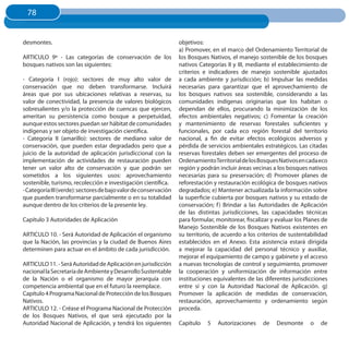 78
 78


desmontes.                                                        objetivos:
                                                                  a) Promover, en el marco del Ordenamiento Territorial de
ARTICULO 9º - Las categorías de conservación de los               los Bosques Nativos, el manejo sostenible de los bosques
bosques nativos son las siguientes:                               nativos Categorías II y III, mediante el establecimiento de
                                                                  criterios e indicadores de manejo sostenible ajustados
- Categoría I (rojo): sectores de muy alto valor de               a cada ambiente y jurisdicción; b) Impulsar las medidas
conservación que no deben transformarse. Incluirá                 necesarias para garantizar que el aprovechamiento de
áreas que por sus ubicaciones relativas a reservas, su            los bosques nativos sea sostenible, considerando a las
valor de conectividad, la presencia de valores biológicos         comunidades indígenas originarias que los habitan o
sobresalientes y/o la protección de cuencas que ejercen,          dependan de ellos, procurando la minimización de los
ameritan su persistencia como bosque a perpetuidad,               efectos ambientales negativos; c) Fomentar la creación
aunque estos sectores puedan ser hábitat de comunidades           y mantenimiento de reservas forestales suficientes y
indígenas y ser objeto de investigación científica.               funcionales, por cada eco región forestal del territorio
- Categoría II (amarillo): sectores de mediano valor de           nacional, a fin de evitar efectos ecológicos adversos y
conservación, que pueden estar degradados pero que a              pérdida de servicios ambientales estratégicos. Las citadas
juicio de la autoridad de aplicación jurisdiccional con la        reservas forestales deben ser emergentes del proceso de
implementación de actividades de restauración pueden              Ordenamiento Territorial de los Bosques Nativos en cada eco
tener un valor alto de conservación y que podrán ser              región y podrán incluir áreas vecinas a los bosques nativos
sometidos a los siguientes usos: aprovechamiento                  necesarias para su preservación; d) Promover planes de
sostenible, turismo, recolección e investigación científica.      reforestación y restauración ecológica de bosques nativos
- Categoría III (verde): sectores de bajo valor de conservación   degradados; e) Mantener actualizada la información sobre
que pueden transformarse parcialmente o en su totalidad           la superficie cubierta por bosques nativos y su estado de
aunque dentro de los criterios de la presente ley.                conservación; f ) Brindar a las Autoridades de Aplicación
                                                                  de las distintas jurisdicciones, las capacidades técnicas
Capítulo 3 Autoridades de Aplicación                              para formular, monitorear, fiscalizar y evaluar los Planes de
                                                                  Manejo Sostenible de los Bosques Nativos existentes en
ARTICULO 10. - Será Autoridad de Aplicación el organismo          su territorio, de acuerdo a los criterios de sustentabilidad
que la Nación, las provincias y la ciudad de Buenos Aires         establecidos en el Anexo. Esta asistencia estará dirigida
determinen para actuar en el ámbito de cada jurisdicción.         a mejorar la capacidad del personal técnico y auxiliar,
                                                                  mejorar el equipamiento de campo y gabinete y el acceso
ARTICULO 11. - Será Autoridad de Aplicación en jurisdicción       a nuevas tecnologías de control y seguimiento, promover
nacional la Secretaría de Ambiente y Desarrollo Sustentable       la cooperación y uniformización de información entre
de la Nación o el organismo de mayor jerarquía con                instituciones equivalentes de las diferentes jurisdicciones
competencia ambiental que en el futuro la reemplace.              entre sí y con la Autoridad Nacional de Aplicación. g)
Capítulo 4 Programa Nacional de Protección de los Bosques         Promover la aplicación de medidas de conservación,
Nativos.                                                          restauración, aprovechamiento y ordenamiento según
ARTICULO 12. - Créase el Programa Nacional de Protección          proceda.
de los Bosques Nativos, el que será ejecutado por la
Autoridad Nacional de Aplicación, y tendrá los siguientes         Capítulo   5    Autorizaciones    de    Desmonte     o    de
 