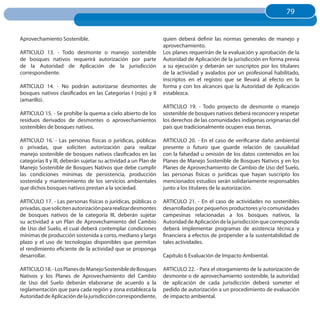 79
                                                                                                                     79


Aprovechamiento Sostenible.                                      quien deberá definir las normas generales de manejo y
                                                                 aprovechamiento.
ARTICULO 13. - Todo desmonte o manejo sostenible                 Los planes requerirán de la evaluación y aprobación de la
de bosques nativos requerirá autorización por parte              Autoridad de Aplicación de la jurisdicción en forma previa
de la Autoridad de Aplicación de la jurisdicción                 a su ejecución y deberán ser suscriptos por los titulares
correspondiente.                                                 de la actividad y avalados por un profesional habilitado,
                                                                 inscriptos en el registro que se llevará al efecto en la
ARTICULO 14. - No podrán autorizarse desmontes de                forma y con los alcances que la Autoridad de Aplicación
bosques nativos clasificados en las Categorías I (rojo) y II     establezca.
(amarillo).
                                                                 ARTICULO 19. - Todo proyecto de desmonte o manejo
ARTICULO 15. - Se prohíbe la quema a cielo abierto de los        sostenible de bosques nativos deberá reconocer y respetar
residuos derivados de desmontes o aprovechamientos               los derechos de las comunidades indígenas originarias del
sostenibles de bosques nativos.                                  país que tradicionalmente ocupen esas tierras.

ARTICULO 16. - Las personas físicas o jurídicas, públicas        ARTICULO 20. - En el caso de verificarse daño ambiental
o privadas, que soliciten autorización para realizar             presente o futuro que guarde relación de causalidad
manejo sostenible de bosques nativos clasificados en las         con la falsedad u omisión de los datos contenidos en los
categorías II y III, deberán sujetar su actividad a un Plan de   Planes de Manejo Sostenible de Bosques Nativos y en los
Manejo Sostenible de Bosques Nativos que debe cumplir            Planes de Aprovechamiento de Cambio de Uso del Suelo,
las condiciones mínimas de persistencia, producción              las personas físicas o jurídicas que hayan suscripto los
sostenida y mantenimiento de los servicios ambientales           mencionados estudios serán solidariamente responsables
que dichos bosques nativos prestan a la sociedad.                junto a los titulares de la autorización.

ARTICULO 17. - Las personas físicas o jurídicas, públicas o      ARTICULO 21. - En el caso de actividades no sostenibles
privadas, que soliciten autorización para realizar desmontes     desarrolladas por pequeños productores y/o comunidades
de bosques nativos de la categoría III, deberán sujetar          campesinas relacionadas a los bosques nativos, la
su actividad a un Plan de Aprovechamiento del Cambio             Autoridad de Aplicación de la jurisdicción que corresponda
de Uso del Suelo, el cual deberá contemplar condiciones          deberá implementar programas de asistencia técnica y
mínimas de producción sostenida a corto, mediano y largo         financiera a efectos de propender a la sustentabilidad de
plazo y el uso de tecnologías disponibles que permitan           tales actividades.
el rendimiento eficiente de la actividad que se proponga
desarrollar.                                                     Capítulo 6 Evaluación de Impacto Ambiental.

ARTICULO 18. - Los Planes de Manejo Sostenible de Bosques        ARTICULO 22. - Para el otorgamiento de la autorización de
Nativos y los Planes de Aprovechamiento del Cambio               desmonte o de aprovechamiento sostenible, la autoridad
de Uso del Suelo deberán elaborarse de acuerdo a la              de aplicación de cada jurisdicción deberá someter el
reglamentación que para cada región y zona establezca la         pedido de autorización a un procedimiento de evaluación
Autoridad de Aplicación de la jurisdicción correspondiente,      de impacto ambiental.
 