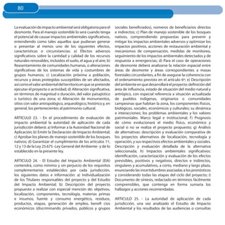 80
  80


La evaluación de impacto ambiental será obligatoria para el       sociales beneficiados), números de beneficiarios directos
desmonte. Para el manejo sostenible lo será cuando tenga          e indirectos; c) Plan de manejo sostenible de los bosques
el potencial de causar impactos ambientales significativos,       nativos, comprendiendo propuestas para prevenir y
entendiendo como tales aquellos que pudieran generar              mitigar los impactos ambientales adversos y optimizar los
o presentar al menos uno de los siguientes efectos,               impactos positivos, acciones de restauración ambiental y
características o circunstancias: a) Efectos adversos             mecanismos de compensación, medidas de monitoreo,
significativos sobre la cantidad y calidad de los recursos        seguimiento de los impactos ambientales detectados y de
naturales renovables, incluidos el suelo, el agua y el aire; b)   respuesta a emergencias; d) Para el caso de operaciones
Reasentamiento de comunidades humanas, o alteraciones             de desmonte deberá analizarse la relación espacial entre
significativas de los sistemas de vida y costumbres de            áreas de desmonte y áreas correspondientes a masas
grupos humanos; c) Localización próxima a población,              forestales circundantes, a fin de asegurar la coherencia con
recursos y áreas protegidas susceptibles de ser afectados,        el ordenamiento previsto en el artículo 6º; e) Descripción
así como el valor ambiental del territorio en que se pretende     del ambiente en que desarrollará el proyecto: definición del
ejecutar el proyecto o actividad; d) Alteración significativa,    área de influencia, estado de situación del medio natural y
en términos de magnitud o duración, del valor paisajístico        antrópico, con especial referencia a situación actualizada
o turístico de una zona; e) Alteración de monumentos,             de pueblos indígenas, originarios o comunidades
sitios con valor antropológico, arqueológico, histórico y, en     campesinas que habitan la zona, los componentes físicos,
general, los pertenecientes al patrimonio cultural.               biológicos, sociales, económicos y culturales; su dinámica
                                                                  e interacciones; los problemas ambientales y los valores
ARTICULO 23. - En el procedimiento de evaluación de               patrimoniales. Marco legal e institucional; f ) Prognosis
impacto ambiental la autoridad de aplicación de cada              de cómo evolucionará el medio físico, económico y
jurisdicción deberá: a) Informar a la Autoridad Nacional de       social si no se realiza el proyecto propuesto; g) Análisis
Aplicación; b) Emitir la Declaración de Impacto Ambiental;        de alternativas: descripción y evaluación comparativa de
c) Aprobar los planes de manejo sostenible de los bosques         los proyectos alternativos de localización, tecnología y
nativos; d) Garantizar el cumplimiento de los artículos 11,       operación, y sus respectivos efectos ambientales y sociales.
12 y 13 de la Ley 25.675 -Ley General del Ambiente- y de lo       Descripción y evaluación detallada de la alternativa
establecido en la presente ley.                                   seleccionada; h) Impactos ambientales significativos:
                                                                  identificación, caracterización y evaluación de los efectos
ARTICULO 24. - El Estudio del Impacto Ambiental (EIA)             previsibles, positivos y negativos, directos e indirectos,
contendrá, como mínimo y sin perjuicio de los requisitos          singulares y acumulativos, a corto, mediano y largo plazo,
complementarios establecidos por cada jurisdicción,               enunciando las incertidumbres asociadas a los pronósticos
los siguientes datos e información: a) Individualización          y considerando todas las etapas del ciclo del proyecto; i)
de los Titulares responsables del proyecto y del Estudio          Documento de síntesis, redactado en términos fácilmente
del Impacto Ambiental; b) Descripción del proyecto                comprensibles, que contenga en forma sumaria los
propuesto a realizar con especial mención de: objetivos,          hallazgos y acciones recomendadas.
localización, componentes, tecnología, materias primas
e insumos, fuente y consumo energético, residuos,                 ARTICULO 25. - La autoridad de aplicación de cada
productos, etapas, generación de empleo, benefi cios              jurisdicción, una vez analizado el Estudio de Impacto
económicos (discriminando privados, públicos y grupos             Ambiental y los resultados de las audiencias o consultas
 