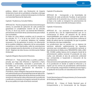 81
                                                                                                                        81


públicas, deberá emitir una Declaración de Impacto                 Capítulo 9 Fiscalización.
Ambiental a través de la cual deberá: a) Aprobar o denegar
el estudio de impacto ambiental del proyecto; b) Informar          ARTICULO 28. - Corresponde a las Autoridades de
a la Autoridad Nacional de Aplicación.                             Aplicación de cada jurisdicción fiscalizar el permanente
                                                                   cumplimiento de la presente Ley, y el de las condiciones
Capítulo 7 Audiencia y Consulta Pública.                           en base a las cuales se otorgaron las autorizaciones de
                                                                   desmonte o manejo sostenible de bosques nativos.
ARTICULO 26. - Para los proyectos de desmonte de bosques
nativos, la autoridad de aplicación de cada jurisdicción           Capítulo 10 Sanciones.
garantizará el cumplimiento estricto de los artículos
19, 20 y 21 de la Ley 25.675 -Ley General del Ambiente-,           ARTICULO 29. - Las sanciones al incumplimiento de
previamente a la emisión de las autorizaciones para realizar       la presente ley y de las reglamentaciones que en su
esas actividades.                                                  consecuencia se dicten, sin perjuicio de las demás
En todos los casos deberá cumplirse con lo previsto en             responsabilidades que pudieran corresponder, serán las
los artículos 16, 17 y 18 de la Ley 25.675 -Ley General            que se fijen en cada una de las jurisdicciones conforme el
del Ambiente- y en particular adoptarse las medidas                poder de policía que les corresponde, las que no podrán
necesarias a fin de garantizar el acceso a la información          ser inferiores a las aquí establecidas.
de los pueblos indígenas, originarios, de las comunidades          Las jurisdicciones que no cuenten con un régimen de
campesinas y otras relacionadas, sobre las autorizaciones          sanciones aplicarán supletoriamente las siguientes
que se otorguen para los desmontes, en el marco de la Ley          sanciones que corresponden a la jurisdicción nacional: a)
25.831 -Régimen de Libre Acceso a la Información Pública           Apercibimiento; b) Multa entre TRESCIENTOS (300) y DIEZ
Ambiental-.                                                        MIL (10.000) sueldos básicos de la categoría inicial de la
                                                                   administración pública nacional. El producido de estas
Capítulo 8 Registro Nacional de Infractores.                       multas será afectado al área de protección ambiental
                                                                   que corresponda; c) Suspensión o revocación de las
ARTICULO 27. - Toda persona física o jurídica, pública o           autorizaciones.
privada, que haya sido infractora a regímenes o leyes,             Estas sanciones serán aplicables previo sumario sustanciado
forestales o ambientales, nacionales o provinciales, en            en la jurisdicción en donde se realizó la infracción y se
la medida que no cumpla con las sanciones impuestas,               regirán por las normas de procedimiento administrativo
no podrá obtener autorización de desmonte o                        que corresponda, asegurándose el debido proceso legal, y
aprovechamiento sostenible.                                        se graduarán de acuerdo a la naturaleza de la infracción.
A tal efecto, créase el Registro Nacional de Infractores, que
será administrado por la Autoridad Nacional de Aplicación.         Capítulo 11
Las Autoridades de Aplicación de las distintas jurisdicciones
remitirán la información sobre infractores de su jurisdicción      Fondo Nacional para el Enriquecimiento y la Conservación
y verificarán su inclusión en el registro nacional, el cual será   de los Bosques Nativos.
de acceso público en todo el territorio nacional.
                                                                   ARTICULO 30. - Créase el Fondo Nacional para el
                                                                   Enriquecimiento y la Conservación de los Bosques
 