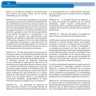 82
 82


Nativos, con el objeto de compensar a las jurisdicciones         y la documentación que la reglamentación determine
que conservan los bosques nativos, por los servicios             para la acreditación de sus bosques nativos y categorías
ambientales que éstos brindan.                                   de clasificación.

ARTICULO 31. - El Fondo estará integrado por: a) Las partidas    ARTICULO 34. - La Autoridad Nacional de Aplicación, a
presupuestarias que le sean anualmente asignadas a fin de        los efectos de otorgar los beneficios por los servicios
dar cumplimiento a la presente ley, las que no podrán ser        ambientales, podrá constatar periódicamente el
inferiores al 0,3% del presupuesto nacional; b) El dos por       mantenimiento de las superficies de bosques nativos y las
ciento (2%) del total de las retenciones a las exportaciones     categorías de conservación declaradas por las respectivas
de productos primarios y secundarios provenientes de la          jurisdicciones.
agricultura, ganadería y sector forestal, correspondientes
al año anterior del ejercicio en consideración; c) Los           ARTICULO 35. - Aplicación del Fondo. Las Jurisdicciones
préstamos y/o subsidios que específicamente sean                 aplicarán los recursos del Fondo del siguiente modo:
otorgados por Organismos Nacionales e Internacionales;
d) Donaciones y legados; e) Todo otro aporte destinado           a) El 70% para compensar a los titulares de las tierras en cuya
al cumplimiento de programas a cargo del Fondo; f ) El           superficie se conservan bosques nativos, sean públicos
producido de la venta de publicaciones o de otro tipo de         o privados, de acuerdo a sus categorías de conservación.
servicios relacionados con el sector forestal; g) Los recursos   El beneficio consistirá en un aporte no reintegrable, a
no utilizados provenientes de ejercicios anteriores.             ser abonado por hectárea y por año, de acuerdo a la
                                                                 categorización de bosques nativos, generando la obligación
ARTICULO 32. - El Fondo Nacional para la Conservación de         en los titulares de realizar y mantener actualizado un Plan
los Bosques Nativos será distribuido anualmente entre las        de Manejo y Conservación de los Bosques Nativos que
jurisdicciones que hayan elaborado y tengan aprobado             deberá ser aprobado en cada caso por la Autoridad de
por ley provincial su Ordenamiento de Bosques Nativos.           Aplicación de la jurisdicción respectiva. El beneficio será
La Autoridad Nacional de Aplicación juntamente                   renovable anualmente sin límite de períodos.
con las autoridades de aplicación de cada una de las
jurisdicciones que hayan declarado tener bosques nativos         b) El 30% a la Autoridad de Aplicación de cada Jurisdicción,
en su territorio, determinarán anualmente las sumas que          que lo destinará a: 1. Desarrollar y mantener una red de
corresponda pagar, teniendo en consideración para esta           monitoreo y sistemas de información de sus bosques
determinación: a) El porcentaje de superficie de bosques         nativos; 2. La implementación de programas de asistencia
nativos declarado por cada jurisdicción; b) La relación          técnica y financiera, para propender a la sustentabilidad
existente en cada territorio provincial entre su superficie      de actividades no sostenibles desarrolladas por pequeños
total y la de sus bosques nativos; c) Las categorías de          productores y/o comunidades indígenas y/o campesinas.
conservación declaradas, correspondiendo un mayor
monto por hectárea a la categoría I que a la categoría II.       ARTICULO 36. - El Fondo Nacional para la Conservación de
                                                                 los Bosques Nativos será administrado por la Autoridad
ARTICULO 33. - Las Autoridades de Aplicación de                  Nacional de Aplicación juntamente con las autoridades de
cada Jurisdicción remitirán a la Autoridad Nacional de           aplicación a que se refiere el artículo 32, quienes dictarán
Aplicación su Ordenamiento Territorial de Bosques Nativos        las normas reglamentarias al efecto. La Autoridad nacional
 