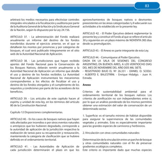 83
                                                                                                                          83


arbitrará los medios necesarios para efectivizar controles       aprovechamientos de bosques nativos o desmontes
integrales vinculados a la fiscalización y auditoría por parte   preexistentes en las áreas categorizadas I y II adecuarán sus
de la Auditoría General de la Nación y la Sindicatura General    actividades a lo establecido en la presente ley.
de la Nación, según lo dispuesto por la Ley 24.156.
                                                                 ARTICULO 42. - El Poder Ejecutivo deberá reglamentar la
ARTICULO 37. - La administración del Fondo realizará             presente ley y constituir el Fondo al que se refiere el artículo
anualmente un informe del destino de los fondos                  30 y siguientes en un plazo máximo de NOVENTA (90) días
transferidos durante el ejercicio anterior, en el que se         desde su promulgación.
detallarán los montos por provincias y por categorías de
bosques, el cual será publicado íntegramente en el sitio         ARTICULO 43. - El Anexo es parte integrante de esta Ley.
web de la Autoridad Nacional de Aplicación.
                                                                 ARTICULO 44. - Comuníquese al Poder Ejecutivo.
ARTICULO 38. - Las jurisdicciones que hayan recibido             DADA EN LA SALA DE SESIONES DEL CONGRESO
aportes del Fondo Nacional para la Conservación de               ARGENTINO, EN BUENOS AIRES, A LOS VEINTIOCHO DIAS
los Bosques Nativos, deberán remitir anualmente a la             DEL MES DE NOVIEMBRE DEL AÑO DOS MIL SIETE.
Autoridad Nacional de Aplicación un informe que detalle          - REGISTRADO BAJO EL Nº 26.331 - DANIEL O. SCIOLI.
el uso y destino de los fondos recibidos. La Autoridad           - ALBERTO E. BALESTRINI. - Enrique Hidalgo. - Juan H.
Nacional de Aplicación instrumentará los mecanismos              Estrada.
correspondientes a los efectos de fiscalizar el uso y
destino de los fondos otorgados y el cumplimiento de los         Anexo
requisitos y condiciones por parte de los acreedores de los
beneficios.                                                      Criterios de sustentabilidad ambiental para el
                                                                 ordenamiento territorial de los bosques nativos: Los
ARTICULO 39. - Los artículos de este capítulo hacen al           criterios de zonificación no son independientes entre sí,
espíritu y unidad de esta ley, en los términos del artículo      por lo que un análisis ponderado de los mismos permitirá
80 de la Constitución Nacional.                                  obtener una estimación del valor de conservación de un
                                                                 determinado sector.
Capítulo 12 Disposiciones complementarias.
                                                                 1. Superficie: es el tamaño mínimo de hábitat disponible
ARTICULO 40. - En los casos de bosques nativos que hayan         para asegurar la supervivencia de las comunidades
sido afectados por incendios o por otros eventos naturales       vegetales y animales. Esto es especialmente importante
o antrópicos que los hubieren degradado, corresponde a           para las grandes especies de carnívoros y herbívoros.
la autoridad de aplicación de la jurisdicción respectiva la
realización de tareas para su recuperación y restauración,       2. Vinculación con otras comunidades naturales:
manteniendo la categoría de clasificación que se hubiere
definido en el ordenamiento territorial.                         Determinación de la vinculación entre un parche de bosque
                                                                 y otras comunidades naturales con el fin de preservar
ARTICULO 41. - Las Autoridades de Aplicación de                  gradientes ecológicos completos.
cada jurisdicción determinarán el plazo en que los               Este criterio es importante dado que muchas especies
 