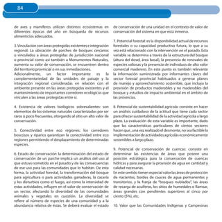 84
  84


de aves y mamíferos utilizan distintos ecosistemas en          de conservación de una unidad en el contexto de valor de
diferentes épocas del año en búsqueda de recursos              conservación del sistema en que está inmerso.
alimenticios adecuados.
                                                               7. Potencial forestal: es la disponibilidad actual de recursos
3. Vinculación con áreas protegidas existentes e integración   forestales o su capacidad productiva futura, lo que a su
regional: La ubicación de parches de bosques cercanos          vez está relacionado con la intervención en el pasado. Esta
o vinculados a áreas protegidas de jurisdicción nacional       variable se determina a través de la estructura del bosque
o provincial como así también a Monumentos Naturales,          (altura del dosel, área basal), la presencia de renovales de
aumenta su valor de conservación, se encuentren dentro         especies valiosas y la presencia de individuos de alto valor
del territorio provincial o en sus inmediaciones.              comercial maderero. En este punto es también relevante
Adicionalmente, un factor importante es la                     la información suministrada por informantes claves del
complementariedad de las unidades de paisaje y la              sector forestal provincial habituados a generar planes
integración regional consideradas en relación con el           de manejo y aprovechamiento sostenible, que incluya la
ambiente presente en las áreas protegidas existentes y el      provisión de productos maderables y no maderables del
mantenimiento de importantes corredores ecológicos que         bosque y estudios de impacto ambiental en el ámbito de
vinculen a las áreas protegidas entre sí.                      las provincias.

4. Existencia de valores biológicos sobresalientes: son        8. Potencial de sustentabilidad agrícola: consiste en hacer
elementos de los sistemas naturales caracterizados por ser     un análisis cuidadoso de la actitud que tiene cada sector
raros o poco frecuentes, otorgando al sitio un alto valor de   para ofrecer sustentabilidad de la actividad agrícola a largo
conservación.                                                  plazo. La evaluación de esta variable es importante, dado
                                                               que las características particulares de ciertos sectores
5. Conectividad entre eco regiones: los corredores             hacen que , una vez realizado el desmonte, no sea factible la
boscosos y riparios garantizan la conectividad entre eco       implementación de actividades agrícolas económicamente
regiones permitiendo el desplazamiento de determinadas         sostenibles a largo plazo.
especies.
                                                               9. Potencial de conservación de cuencas: consiste en
6. Estado de conservación: la determinación del estado de      determinar las existencias de áreas que poseen una
conservación de un parche implica un análisis del uso al       posición estratégica para la conservación de cuencas
que estuvo sometido en el pasado y de las consecuencias        hídricas y para asegurar la provisión de agua en cantidad y
de ese uso para las comunidades que lo habitan. De esta        calidad necesarias.
forma, la actividad forestal, la transformación del bosque     En este sentido tienen especial valor las áreas de protección
para agricultura o para actividades ganaderas, la cacería      de nacientes, bordes de cauces de agua permanentes y
y los disturbios como el fuego, así como la intensidad de      transitorios, y la franja de “bosques nublados”, las áreas
estas actividades, influyen en el valor de conservación de     de recarga de acuíferos, los sitios de humedales o Ramsar,
un sector, afectando la diversidad de las comunidades          áreas grandes con pendientes superiores al cinco por
animales y vegetales en cuestión. La diversidad se             ciento (5%), etc.
refiere al número de especies de una comunidad y a la
abundancia relativa de éstas. Se deberá evaluar el estado      10. Valor que las Comunidades Indígenas y Campesinas
 