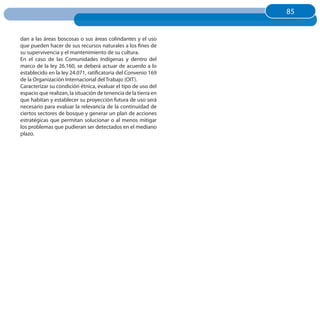 85
                                                                 85


dan a las áreas boscosas o sus áreas colindantes y el uso
que pueden hacer de sus recursos naturales a los fines de
su supervivencia y el mantenimiento de su cultura.
En el caso de las Comunidades Indígenas y dentro del
marco de la ley 26.160, se deberá actuar de acuerdo a lo
establecido en la ley 24.071, ratificatoria del Convenio 169
de la Organización Internacional del Trabajo (OIT).
Caracterizar su condición étnica, evaluar el tipo de uso del
espacio que realizan, la situación de tenencia de la tierra en
que habitan y establecer su proyección futura de uso será
necesario para evaluar la relevancia de la continuidad de
ciertos sectores de bosque y generar un plan de acciones
estratégicas que permitan solucionar o al menos mitigar
los problemas que pudieran ser detectados en el mediano
plazo.
 
