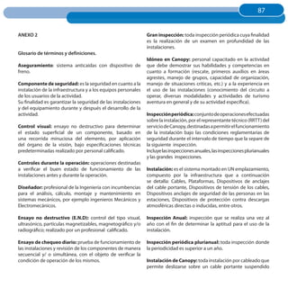 87
                                                                                                                       87


ANEXO 2                                                        Gran inspección: toda inspección periódica cuya finalidad
                                                               es la realización de un examen en profundidad de las
                                                               instalaciones.
Glosario de términos y definiciones.
                                                               Idóneo en Canopy: personal capacitado en la actividad
Aseguramiento: sistema anticaídas con dispositivo de           que debe demostrar sus habilidades y competencias en
freno.                                                         cuanto a formación (rescate, primeros auxilios en áreas
                                                               agrestes, manejo de grupos, capacidad de organización,
Componente de seguridad: es la seguridad en cuanto a la        manejo de situaciones críticas, etc.) y a la experiencia en
instalación de la infraestructura y a los equipos personales   el uso de las instalaciones (conocimiento del circuito a
de los usuarios de la actividad.                               operar, diversas modalidades y actividades de turismo
Su finalidad es garantizar la seguridad de las instalaciones   aventura en general y de su actividad específica).
y del equipamiento durante y después el desarrollo de la
actividad.                                                     Inspección periódica:conjunto de operaciones efectuadas
                                                               sobre la instalación, por el representante técnico (RRTT) del
Control visual: ensayo no destructivo para determinar          servicio de Canopy, destinadas a permitir el funcionamiento
el estado superficial de un componente, basado en              de la instalación bajo las condiciones reglamentarias de
una recorrida minuciosa del elemento, por aplicación           seguridad durante el intervalo de tiempo que la separe de
del órgano de la visión, bajo especificaciones técnicas        la siguiente inspección.
predeterminadas realizado por personal calificado.             Incluye las inspecciones anuales, las inspecciones plurianuales
                                                               y las grandes inspecciones.
Controles durante la operación: operaciones destinadas
a verificar el buen estado de funcionamiento de las            Instalación: es el sistema montado en UN emplazamiento,
instalaciones antes y durante la operación.                    compuesto por la infraestructura que a continuación
                                                               se detalla: Cables, Plataformas, Dispositivos de anclajes
Diseñador: profesional de la Ingeniería con incumbencias       del cable portante, Dispositivos de tensión de los cables,
para el análisis, cálculo, montaje y mantenimiento en          Dispositivos anclajes de seguridad de las personas en las
sistemas mecánicos, por ejemplo ingenieros Mecánicos y         estaciones, Dispositivos de protección contra descargas
Electromecánicos.                                              atmosféricas directas o inducidas, entre otros.

Ensayo no destructivo (E.N.D): control del tipo visual,        Inspección Anual: inspección que se realiza una vez al
ultrasónico, partículas magnetizables, magnetográfico y/o      año con el fin de determinar la aptitud para el uso de la
radiográfico; realizado por un profesional calificado.         instalación.

Ensayo de chequeo diario: prueba de funcionamiento de          Inspección periódica plurianual: toda inspección donde
las instalaciones y revisión de los componentes de manera      la periodicidad es superior a un año.
secuencial y/ o simultánea, con el objeto de verificar la
condición de operación de los mismos.                          Instalación de Canopy: toda instalación por cableado que
                                                               permite deslizarse sobre un cable portante suspendido
 