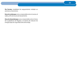 89
                                                          89


Vía Ferrata: modalidad de aseguramiento múltiple en
ascensos y transiciones.

Zona de embarque: zona comprendida entre el acceso al
cable y el fin de la zona de lanzamiento.

Zona de desembarque: zona comprendida entre el inicio
de la plataforma de llegada y el sistema de reductor de
energía (tope) de seguridad antes del anclaje.
 