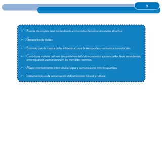 9
                                                                                                        9




•	 Fuente de empleo local, tanto directa como indirectamente vinculados al sector.

•	 Generador de divisas.
•	 Estimulo para la mejora de las infraestructuras de transportes y comunicaciones locales.

•	 Contribuye a aliviar las fases descendentes del ciclo económico y potenciar las fases ascendentes,
    amortiguando las recesiones en los mercados internos.

•	 Mayor entendimiento intercultural, la paz y comunicación entre los pueblos.

•	 Instrumento para la conservación del patrimonio natural y cultural.
 
