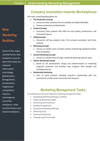 New
Marketing
Realities:
Some of the major
societal forces that
marketers have to
deal with today are
network
information
technology,
globalization,
deregulation,
privatization,
heightened
competition,
industry
convergence,
consumer
resistance, retail
transformation and
disintermediation.
The major marketing philosophies are:
• The Production Concept
o Consumers favor products that are available and highly affordable.
o Improve production and distribution.
• Product Concept
o Consumers favor products that offer the most quality, performance, and
innovative features.
• Selling Concept
o Consumers will buy products only if the company promotes/ sells these
products.
• Marketing Concept
o Focuses on needs/ wants of target markets & delivering satisfaction better
than competitors.
• Societal Marketing Concept
o Focuses on needs/ wants of target markets & delivering superior value.
• Holistic Marketing Concept
o Based on the development, design and implementation of marketing
programs, processes and activities that recognize their breadth and
interdependencies.
• Relationship Marketing
o Aims to build mutually satisfying long-term relationships with key
constituents in order to earn and retain their business.
Chapter 1 - Understanding Marketing Management
Company orientation towards Marketplaces:
Marketing Management Tasks:
The following are the most important marketing management tasks:
• Developing Marketing Strategies and Plans
• Capturing Marketing Insights
• Connecting with Customers
• Building Strong Brands
• Shaping the Marketing Offerings
• Delivering Value
• Communicating Value
• Creating Long-Term Growth
 