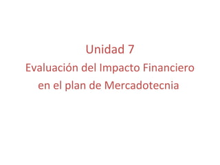 Unidad 7
Evaluación del Impacto Financiero
  en el plan de Mercadotecnia
 
