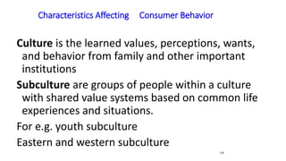 Characteristics Affecting Consumer Behavior
5-8
Culture is the learned values, perceptions, wants,
and behavior from family and other important
institutions
Subculture are groups of people within a culture
with shared value systems based on common life
experiences and situations.
For e.g. youth subculture
Eastern and western subculture
 