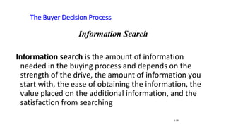 The Buyer Decision Process
5-39
Information Search
Information search is the amount of information
needed in the buying process and depends on the
strength of the drive, the amount of information you
start with, the ease of obtaining the information, the
value placed on the additional information, and the
satisfaction from searching
 