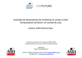 Avaliação de desempenho de marketing no varejo na Dell
       Computadores do Brasil: um estudo de caso

                  Autora: Sofia Pereira Paez




               Trabalho apresentado no 21º Seminário PROFUTURO:
            “As perspectivas pós-crise para o Brasil na próxima década”

                                    18/03/2011
                             IBSN: 978-85-99809-02-0

        Contato: Programa de Estudos do Futuro/FIA, profuturo@fia.com.br
                    (11)3818-4021 – www.fia.com.br/profuturo
 