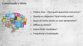 o Público	Alvo	– Para	quem	queremos	comunicar?
o Quanto	eu	disponho?	Qual	minha	verba?
o Quais	os	meios	seriam	os	mais	apropriados?
o Offline ou	Online?	
o Como	medir	resultados?
o Frequência	e	Sustentação
Comunicação	e	Mídia
 