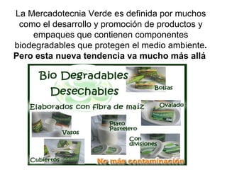 La Mercadotecnia Verde es definida por muchos como el desarrollo y promoción de productos y empaques que contienen componentes biodegradables que protegen el medio ambiente . Pero esta nueva tendencia va mucho más allá   