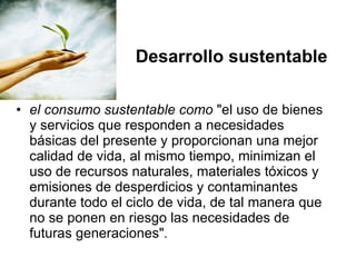 Desarrollo sustentable el consumo sustentable como  "el uso de bienes y servicios que responden a necesidades básicas del presente y proporcionan una mejor calidad de vida, al mismo tiempo, minimizan el uso de recursos naturales, materiales tóxicos y emisiones de desperdicios y contaminantes durante todo el ciclo de vida, de tal manera que no se ponen en riesgo las necesidades de futuras generaciones" .   