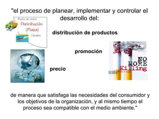 "el proceso de planear, implementar y controlar el desarrollo del: promoción distribución de productos de manera que satisfaga las necesidades del consumidor y los objetivos de la organización, y al mismo tiempo el proceso sea compatible con el medio ambiente." precio 