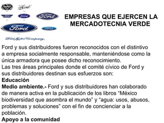 EMPRESAS QUE EJERCEN LA MERCADOTECNIA VERDE  Ford y sus distribuidores fueron reconocidos con el distintivo a empresa socialmente responsable, manteniéndose como la única armadora que posee dicho reconocimiento. Las tres áreas principales donde el comité cívico de Ford y sus distribuidores destinan sus esfuerzos son: Educación Medio ambiente.-  Ford y sus distribuidores han colaborado de manera activa en la publicación de los libros “México biodiversidad que asombra el mundo” y “agua: usos, abusos, problemas y soluciones” con el fin de concienciar a la población. Apoyo a la comunidad 