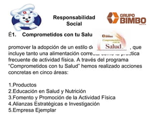 É 1.    Comprometidos con tu Salud:   promover la adopción de un estilo de vida saludable, que incluye tanto una alimentación correcta como la práctica frecuente de actividad física. A través del programa “Comprometidos con tu Salud” hemos realizado acciones concretas en cinco áreas: 1.Productos  2.Educación en Salud y Nutrición  3.Fomento y Promoción de la Actividad Física  4.Alianzas Estratégicas e Investigación 5.Empresa Ejemplar Responsabilidad Social 