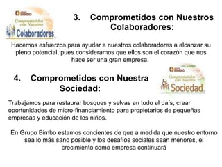 3.    Comprometidos con Nuestros Colaboradores:   Hacemos esfuerzos para ayudar a nuestros colaboradores a alcanzar su pleno potencial, pues consideramos que ellos son el corazón que nos hace ser una gran empresa.  4.    Comprometidos con Nuestra Sociedad:   Trabajamos para restaurar bosques y selvas en todo el país, crear oportunidades de micro-financiamiento para propietarios de pequeñas empresas y educación de los niños. En Grupo Bimbo estamos concientes de que a medida que nuestro entorno sea lo más sano posible y los desafíos sociales sean menores, el crecimiento como empresa continuará 