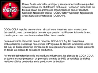 Con el fin de reforestar, proteger y recuperar ecosistemas que han sido afectados por el deterioro ambiental, Fundación Coca-Cola de México apoya programas de organizaciones como Pronatura, Comisión Nacional Forestal (CONAFOR) y Comisión Nacional de Áreas Naturales Protegidas (CONANP). COCA-COLA impulsa un mundo en el cual los envases no sean vistos como desperdicio, sino como objetos de valor que puedan reutilizarse. A través de eso contribuye a crear conciencia ambiental en la comunidad.  Para alcanzar la eficiencia en ese proceso, COCA-COLA y las compañías embotelladoras asociadas han creado el Programa de Gestión Ambiental, a través del cual se busca disminuir el impacto de sus operaciones sobre el medio ambiente en todas las etapas de su cadena productiva.  Por medio del tratamiento de los residuos industriales, las plantas de COCA-COLA en todo el mundo presentan un promedio de más de 50% de reciclaje de dichos residuos sólidos generados en la producción de bebidas.  