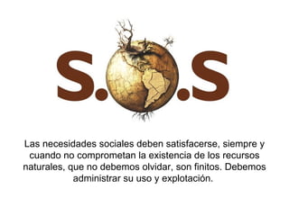 Las necesidades sociales deben satisfacerse, siempre y cuando no comprometan la existencia de los recursos naturales, que no debemos olvidar, son finitos. Debemos administrar su uso y explotación.  