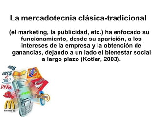 La mercadotecnia clásica-tradicional (el marketing, la publicidad, etc.) ha enfocado su funcionamiento, desde su aparición, a los intereses de la empresa y la obtención de ganancias, dejando a un lado el bienestar social a largo plazo (Kotler, 2003). 