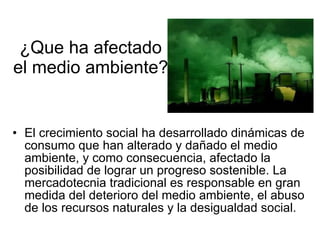 ¿Que ha afectado el medio ambiente? El crecimiento social ha desarrollado dinámicas de consumo que han alterado y dañado el medio ambiente, y como consecuencia, afectado la posibilidad de lograr un progreso sostenible. La mercadotecnia tradicional es responsable en gran medida del deterioro del medio ambiente, el abuso de los recursos naturales y la desigualdad social.  