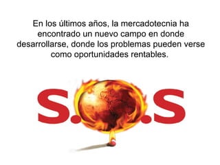 En los últimos años, la mercadotecnia ha encontrado un nuevo campo en donde desarrollarse, donde los problemas pueden verse como oportunidades rentables.  