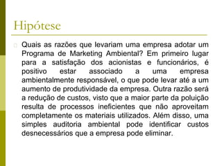 Hipótese
� Quais as razões que levariam uma empresa adotar um
Programa de Marketing Ambiental? Em primeiro lugar
para a satisfação dos acionistas e funcionários, é
positivo estar associado a uma empresa
ambientalmente responsável, o que pode levar até a um
aumento de produtividade da empresa. Outra razão será
a redução de custos, visto que a maior parte da poluição
resulta de processos ineficientes que não aproveitam
completamente os materiais utilizados. Além disso, uma
simples auditoria ambiental pode identificar custos
desnecessários que a empresa pode eliminar.
 