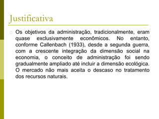 Justificativa
� Os objetivos da administração, tradicionalmente, eram
quase exclusivamente econômicos. No entanto,
conforme Callenbach (1933), desde a segunda guerra,
com a crescente integração da dimensão social na
economia, o conceito de administração foi sendo
gradualmente ampliado até incluir a dimensão ecológica.
O mercado não mais aceita o descaso no tratamento
dos recursos naturais.
 