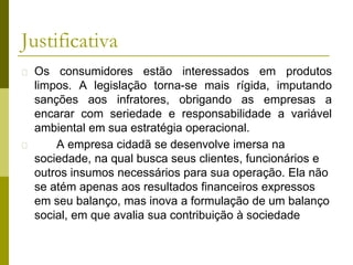 Justificativa
� Os consumidores estão interessados em produtos
limpos. A legislação torna-se mais rígida, imputando
sanções aos infratores, obrigando as empresas a
encarar com seriedade e responsabilidade a variável
ambiental em sua estratégia operacional.
� A empresa cidadã se desenvolve imersa na
sociedade, na qual busca seus clientes, funcionários e
outros insumos necessários para sua operação. Ela não
se atém apenas aos resultados financeiros expressos
em seu balanço, mas inova a formulação de um balanço
social, em que avalia sua contribuição à sociedade
 