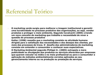 Referencial Teórico
� O marketing verde surgiu para melhorar a imagem institucional e garantir
uma lucratividade no processo produtivo das organizações, ou seja, vender
produtos e proteger o meio ambiente. Segundo Cavalcanti (2005) criando
um novo conceito de marketing que trabalha a necessidade de rever a
questão do processo produtivo
� Kotler (1998) ressalta que o marketing consiste na atividade humana
dirigida para a satisfação das necessidades e dos desejos dos clientes, por
meio dos processos de troca. O desafio dos administradores de marketing
consiste em entender o consumidor e conhecer suas expectativas.
� O Marketing Ambiental segundo Philippi Jr. (2005) extrapola a mera
publicidade ou divulgação dos produtos ou serviços oferecidos por empresas
que querem veicular na mídia e no meio profissional ou para o consumidor a
aplicação de métodos ambientalmente corretos aplicados ao seu
gerenciamento interno ou na produção ou prestação de serviços.
 
