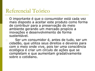 Referencial Teórico
� O importante é que o consumidor está cada vez
mais disposto a aceitar este produto como forma
de contribuir para a preservação do meio
ambiente gerando um mercado propício a
inovações e desenvolvimento de forma
sustentável.
� Ser um consumidor é, antes de tudo, ser um
cidadão, que utiliza seus direitos e deveres para
com o meio onde vive, pois ter uma consciência
ecológica é criar um círculo de ações que se
completam e que aumentam gradativamente
sobre o cotidiano.
 