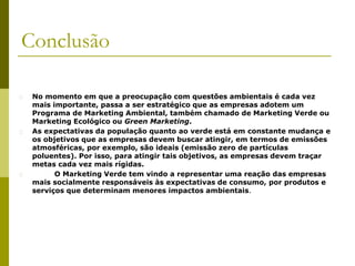 Conclusão
� No momento em que a preocupação com questões ambientais é cada vez
mais importante, passa a ser estratégico que as empresas adotem um
Programa de Marketing Ambiental, também chamado de Marketing Verde ou
Marketing Ecológico ou Green Marketing.
� As expectativas da população quanto ao verde está em constante mudança e
os objetivos que as empresas devem buscar atingir, em termos de emissões
atmosféricas, por exemplo, são ideais (emissão zero de partículas
poluentes). Por isso, para atingir tais objetivos, as empresas devem traçar
metas cada vez mais rígidas.
� O Marketing Verde tem vindo a representar uma reação das empresas
mais socialmente responsáveis às expectativas de consumo, por produtos e
serviços que determinam menores impactos ambientais.
 