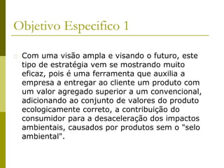 Objetivo Especifico 1
� Com uma visão ampla e visando o futuro, este
tipo de estratégia vem se mostrando muito
eficaz, pois é uma ferramenta que auxilia a
empresa a entregar ao cliente um produto com
um valor agregado superior a um convencional,
adicionando ao conjunto de valores do produto
ecologicamente correto, a contribuição do
consumidor para a desaceleração dos impactos
ambientais, causados por produtos sem o "selo
ambiental".
 
