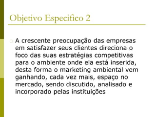 Objetivo Especifico 2
� A crescente preocupação das empresas
em satisfazer seus clientes direciona o
foco das suas estratégias competitivas
para o ambiente onde ela está inserida,
desta forma o marketing ambiental vem
ganhando, cada vez mais, espaço no
mercado, sendo discutido, analisado e
incorporado pelas instituições
 