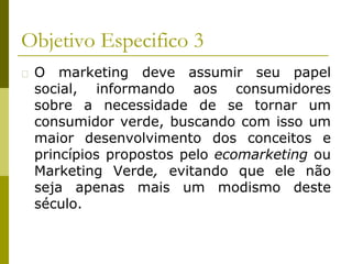 Objetivo Especifico 3
� O marketing deve assumir seu papel
social, informando aos consumidores
sobre a necessidade de se tornar um
consumidor verde, buscando com isso um
maior desenvolvimento dos conceitos e
princípios propostos pelo ecomarketing ou
Marketing Verde, evitando que ele não
seja apenas mais um modismo deste
século.
 