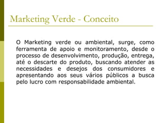 Marketing Verde - Conceito
O Marketing verde ou ambiental, surge, como
ferramenta de apoio e monitoramento, desde o
processo de desenvolvimento, produção, entrega,
até o descarte do produto, buscando atender as
necessidades e desejos dos consumidores e
apresentando aos seus vários públicos a busca
pelo lucro com responsabilidade ambiental.
 