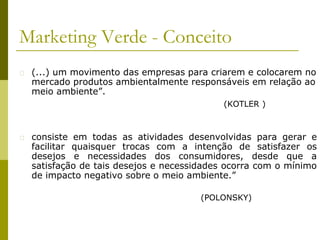 Marketing Verde - Conceito
� (...) um movimento das empresas para criarem e colocarem no
mercado produtos ambientalmente responsáveis em relação ao
meio ambiente”.
� consiste em todas as atividades desenvolvidas para gerar e
facilitar quaisquer trocas com a intenção de satisfazer os
desejos e necessidades dos consumidores, desde que a
satisfação de tais desejos e necessidades ocorra com o mínimo
de impacto negativo sobre o meio ambiente.”
(POLONSKY)
(KOTLER )
 