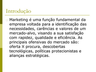 Introdução
� Marketing é uma função fundamental da
empresa voltada para a identificação das
necessidades, carências e valores de um
mercado-alvo, visando a sua satisfação
com rapidez, qualidade e eficiência. As
principais ofensivas do mercado são:
oferta X procura, descobertas
tecnológicas, políticas protecionistas e
alianças estratégicas.
 