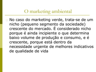 O marketing ambiental
� No caso do marketing verde, trata-se de um
nicho (pequeno segmento da sociedade)
crescente do mercado. É considerado nicho
porque é ainda incipiente o que determina
baixo volume de produção e consumo, e é
crescente, porque está dentro da
necessidade urgente de melhores indicativos
de qualidade de vida
 