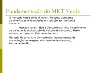 Fundamentação do MKT Verde
O mercado verde ainda é jovem. Portanto apresenta
características diferenciadas em relação aos mercados
maduros:
Mercado jovem: Baixa Concorrência, Alto investimento
de penetração (construção da cultura de consumo), Baixo
volume de consumo, Faturamento baixo
Mercado Maduro: Alta Concorrência, Investimentos de
manutenção de imagem, Alto volume de consumo,
Faturamento Alto.
 
