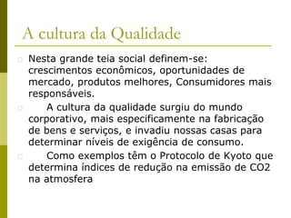A cultura da Qualidade
� Nesta grande teia social definem-se:
crescimentos econômicos, oportunidades de
mercado, produtos melhores, Consumidores mais
responsáveis.
� A cultura da qualidade surgiu do mundo
corporativo, mais especificamente na fabricação
de bens e serviços, e invadiu nossas casas para
determinar níveis de exigência de consumo.
� Como exemplos têm o Protocolo de Kyoto que
determina índices de redução na emissão de CO2
na atmosfera
 