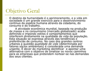 � O destino da humanidade é o aprimoramento, e a vida em
sociedade é um grande exercício para o desenvolvimento
contínuo da espécie humana através da cidadania, do
consumo e do trabalho.
� A atividade econômica mundial, baseada na produção
de massa e no consumismo (mercado globalizado) acaba
definindo e impondo estilos e comportamentos que
interferem diretamente na qualidade de vida da população.
Esta situação se expressa através das tendências e
preferências de consumo. No caso dos grandes centros
urbanos a questão qualidade de vida (determinada por
fatores sócios ambientais) é considerada uma demanda
urgente. É dever do marketing identificar e apontar uma
alternativa com o objetivo de sinalizar os novos caminhos
para as empresas que pretendem nortear-se nas demandas
dos seus clientes.
Objetivo Geral
 