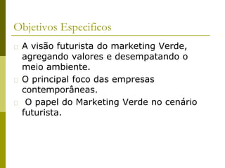 Objetivos Especificos
� A visão futurista do marketing Verde,
agregando valores e desempatando o
meio ambiente.
� O principal foco das empresas
contemporâneas.
� O papel do Marketing Verde no cenário
futurista.
 