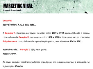 Gerações Baby Boomers, X, Y, Z, alfa, beta...   A  Geração Y   é formada por jovens nascidos entre  1979 e 1992 , compartilhando o espaço com a chamada   Geração X , que nasceu entre  1962 a 1978  e tem como pais os chamados  Baby-boomers , como é chamada a geração pós-guerra, nascidos entre  1945 a 1961 .  #confabulando ...   Geração Z , alfa, beta, gama...  #todosCHORA As novas gerações mostram mudanças importantes em relação ao tempo, a geografia e a informação.  #ficadica 