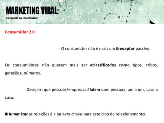 Consumidor 2.0 O consumidor não é mais um  #receptor  passivo Os consumidores não querem mais ser  #classificados  como tipos, tribos, gerações, números.  Desejam que pessoas/empresas  #falem  com pessoas, um a um, caso a caso.  #Humanizar  as relações é a palavra chave para este tipo de relacionamento.  