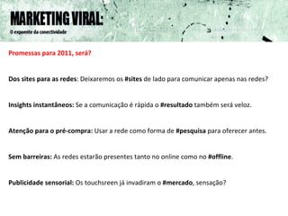Promessas para 2011, será? Dos sites para as redes : Deixaremos os  #sites  de lado para comunicar apenas nas redes? Insights instantâneos:  Se a comunicação é rápida o  #resultado  também será veloz. Atenção para o pré-compra:  Usar a rede como forma de  #pesquisa  para oferecer antes. Sem barreiras:  As redes estarão presentes tanto no online como no  #offline .  Publicidade sensorial:  Os touchsreen já invadiram o  #mercado , sensação? 