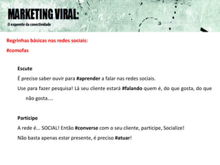 Regrinhas básicas nas redes sociais: #comofas  Escute É preciso saber ouvir para  #aprender  a falar nas redes sociais. Use para fazer pesquisa! Lá seu cliente estará  #falando  quem é, do que gosta, do que não gosta....  Participe A rede é... SOCIAL! Então  #converse  com o seu cliente, participe, Socialize!  Não basta apenas estar presente, é preciso  #atuar ! 